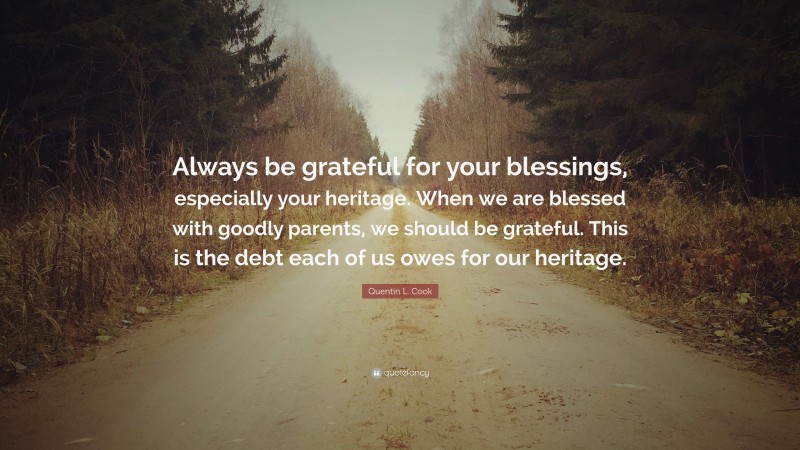 Quentin L. Cook Quote: “Always be grateful for your blessings, especially your heritage. When we are blessed with goodly parents, we should be grateful. This is the debt each of us owes for our heritage.”
