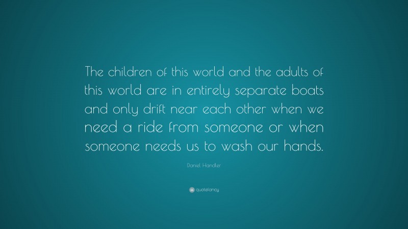 Daniel Handler Quote: “The children of this world and the adults of this world are in entirely separate boats and only drift near each other when we need a ride from someone or when someone needs us to wash our hands.”