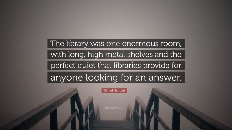 Daniel Handler Quote: “The library was one enormous room, with long, high metal shelves and the perfect quiet that libraries provide for anyone looking for an answer.”