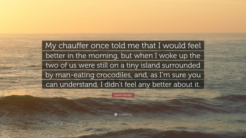 Daniel Handler Quote: “My chauffer once told me that I would feel better in the morning, but when I woke up the two of us were still on a tiny island surrounded by man-eating crocodiles, and, as I’m sure you can understand, I didn’t feel any better about it.”