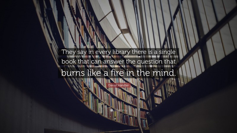 Daniel Handler Quote: “They say in every library there is a single book that can answer the question that burns like a fire in the mind.”