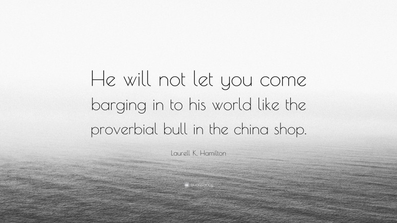 Laurell K. Hamilton Quote: “He will not let you come barging in to his world like the proverbial bull in the china shop.”