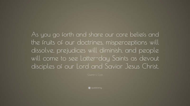 Quentin L. Cook Quote: “As you go forth and share our core beliefs and the fruits of our doctrines, misperceptions will dissolve, prejudices will diminish, and people will come to see Latter-day Saints as devout disciples of our Lord and Savior Jesus Christ.”