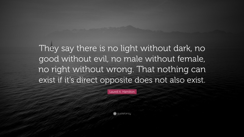 Laurell K. Hamilton Quote: “They say there is no light without dark, no good without evil, no male without female, no right without wrong. That nothing can exist if it’s direct opposite does not also exist.”
