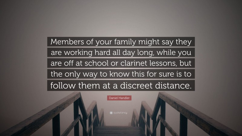 Daniel Handler Quote: “Members of your family might say they are working hard all day long, while you are off at school or clarinet lessons, but the only way to know this for sure is to follow them at a discreet distance.”