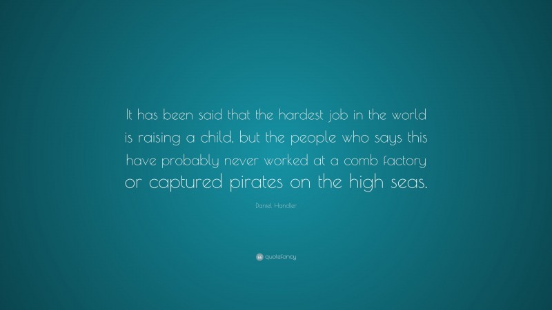 Daniel Handler Quote: “It has been said that the hardest job in the world is raising a child, but the people who says this have probably never worked at a comb factory or captured pirates on the high seas.”