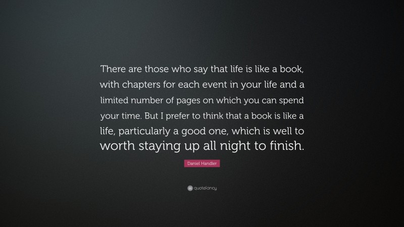 Daniel Handler Quote: “There are those who say that life is like a book, with chapters for each event in your life and a limited number of pages on which you can spend your time. But I prefer to think that a book is like a life, particularly a good one, which is well to worth staying up all night to finish.”