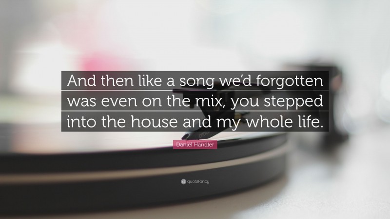 Daniel Handler Quote: “And then like a song we’d forgotten was even on the mix, you stepped into the house and my whole life.”
