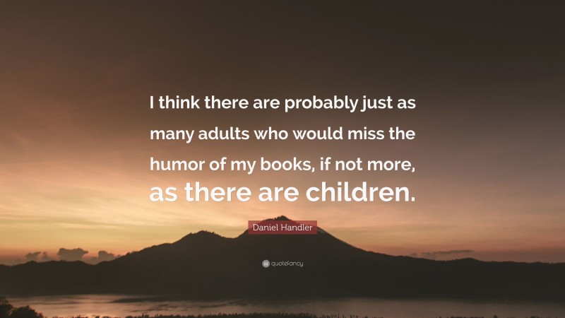 Daniel Handler Quote: “I think there are probably just as many adults who would miss the humor of my books, if not more, as there are children.”