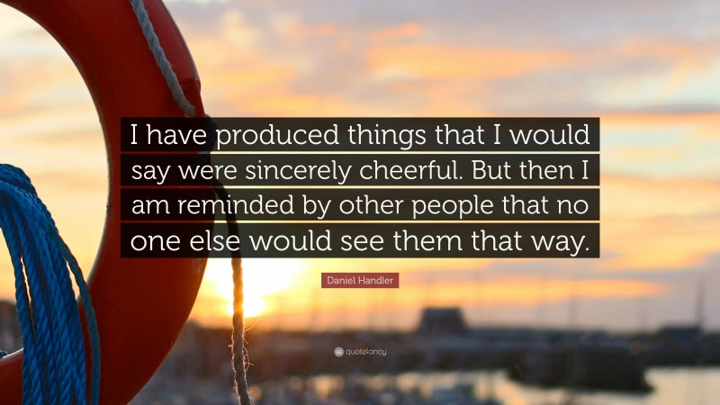 Daniel Handler Quote: “I have produced things that I would say were sincerely cheerful. But then I am reminded by other people that no one else would see them that way.”