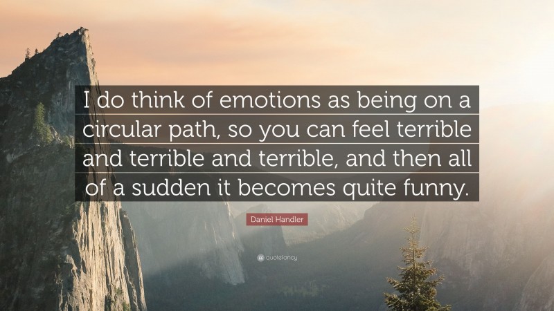 Daniel Handler Quote: “I do think of emotions as being on a circular path, so you can feel terrible and terrible and terrible, and then all of a sudden it becomes quite funny.”
