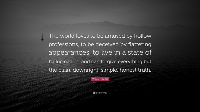 William Hazlitt Quote: “The world loves to be amused by hollow professions, to be deceived by flattering appearances, to live in a state of hallucination; and can forgive everything but the plain, downright, simple, honest truth.”