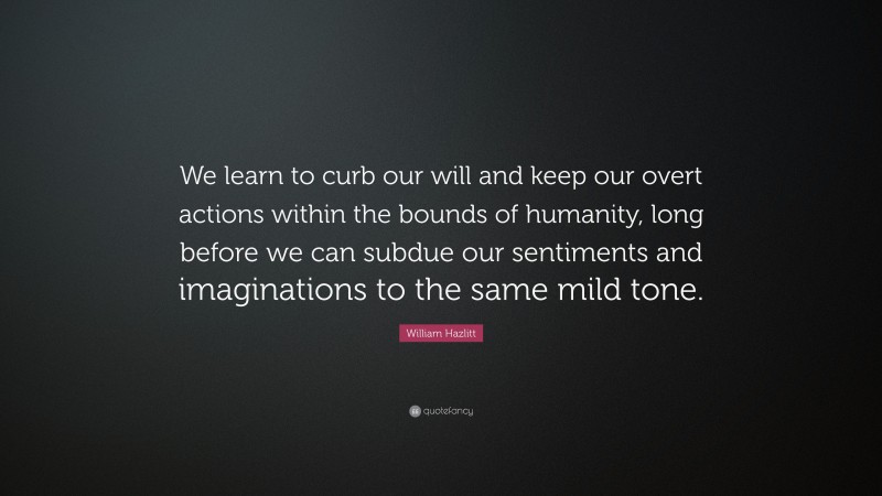 William Hazlitt Quote: “We learn to curb our will and keep our overt actions within the bounds of humanity, long before we can subdue our sentiments and imaginations to the same mild tone.”