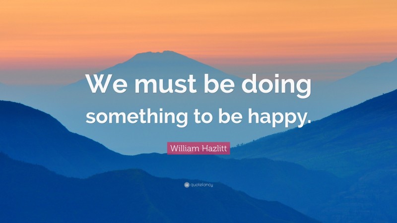 William Hazlitt Quote: “We must be doing something to be happy.”