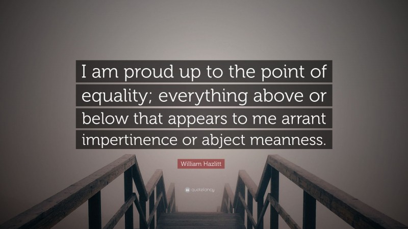 William Hazlitt Quote: “I am proud up to the point of equality; everything above or below that appears to me arrant impertinence or abject meanness.”
