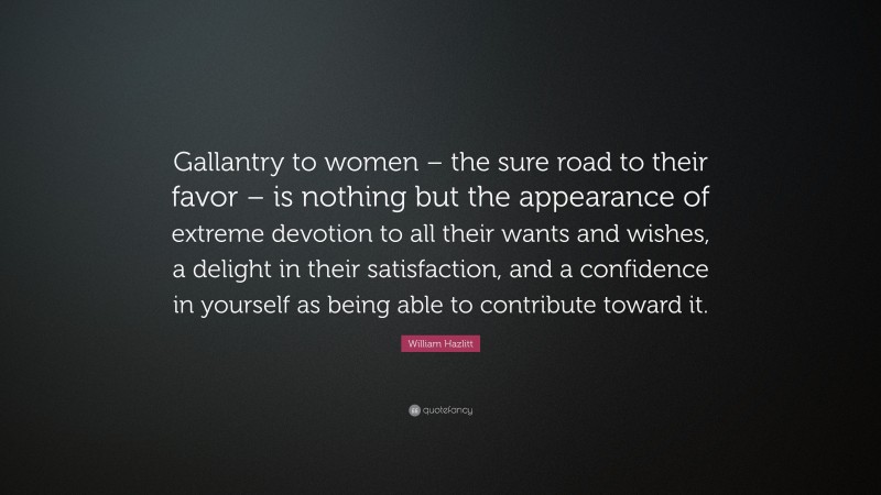 William Hazlitt Quote: “Gallantry to women – the sure road to their favor – is nothing but the appearance of extreme devotion to all their wants and wishes, a delight in their satisfaction, and a confidence in yourself as being able to contribute toward it.”