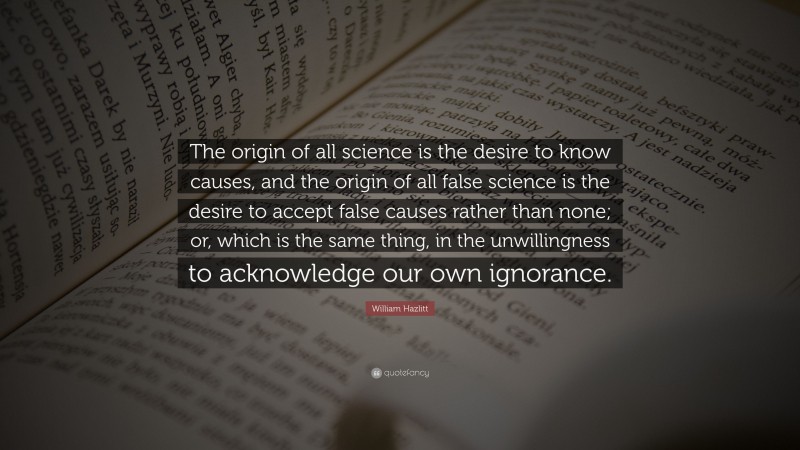 William Hazlitt Quote: “The origin of all science is the desire to know causes, and the origin of all false science is the desire to accept false causes rather than none; or, which is the same thing, in the unwillingness to acknowledge our own ignorance.”