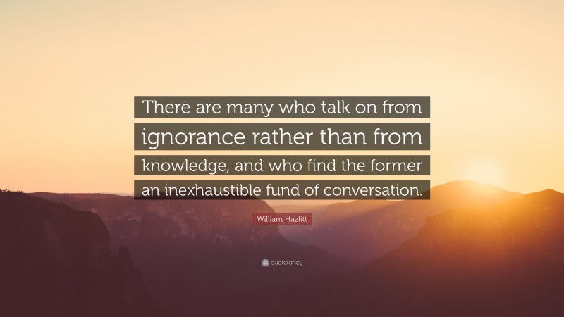 William Hazlitt Quote: “There are many who talk on from ignorance rather than from knowledge, and who find the former an inexhaustible fund of conversation.”
