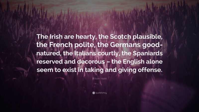 William Hazlitt Quote: “The Irish are hearty, the Scotch plausible, the French polite, the Germans good-natured, the Italians courtly, the Spaniards reserved and decorous – the English alone seem to exist in taking and giving offense.”