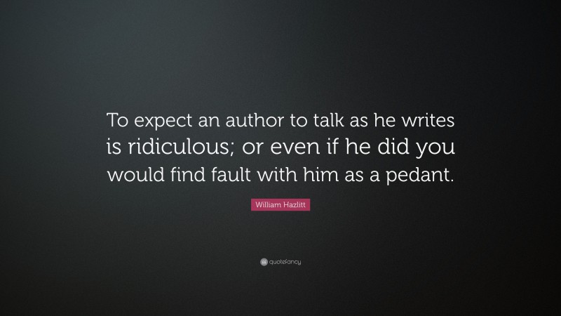 William Hazlitt Quote: “To expect an author to talk as he writes is ridiculous; or even if he did you would find fault with him as a pedant.”