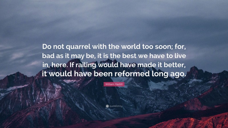 William Hazlitt Quote: “Do not quarrel with the world too soon; for, bad as it may be, it is the best we have to live in, here. If railing would have made it better, it would have been reformed long ago.”