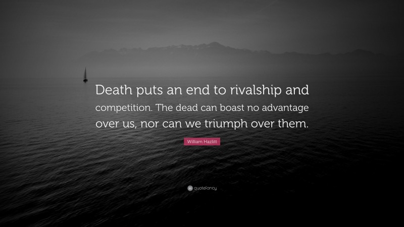 William Hazlitt Quote: “Death puts an end to rivalship and competition. The dead can boast no advantage over us, nor can we triumph over them.”