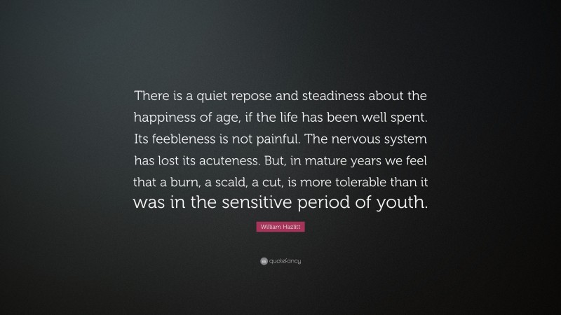 William Hazlitt Quote: “There is a quiet repose and steadiness about the happiness of age, if the life has been well spent. Its feebleness is not painful. The nervous system has lost its acuteness. But, in mature years we feel that a burn, a scald, a cut, is more tolerable than it was in the sensitive period of youth.”