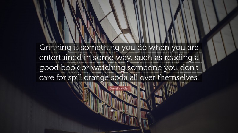 Daniel Handler Quote: “Grinning is something you do when you are entertained in some way, such as reading a good book or watching someone you don’t care for spill orange soda all over themselves.”