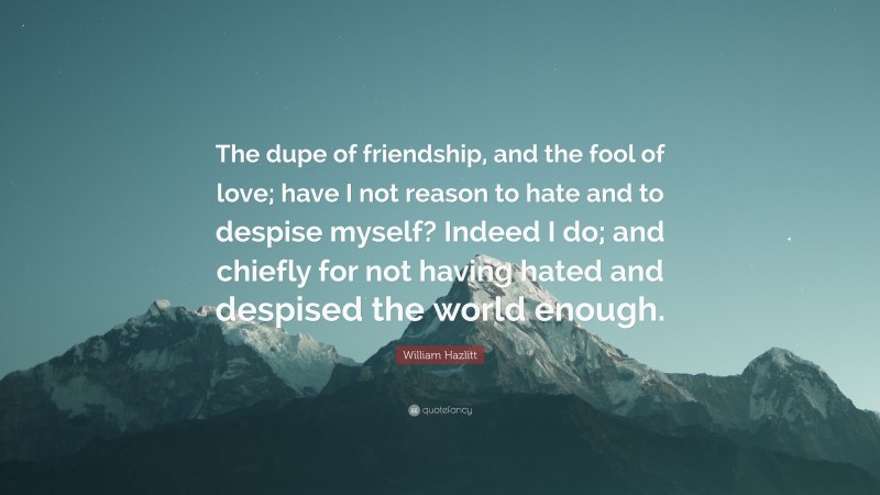 William Hazlitt Quote: “The dupe of friendship, and the fool of love; have I not reason to hate and to despise myself? Indeed I do; and chiefly for not having hated and despised the world enough.”