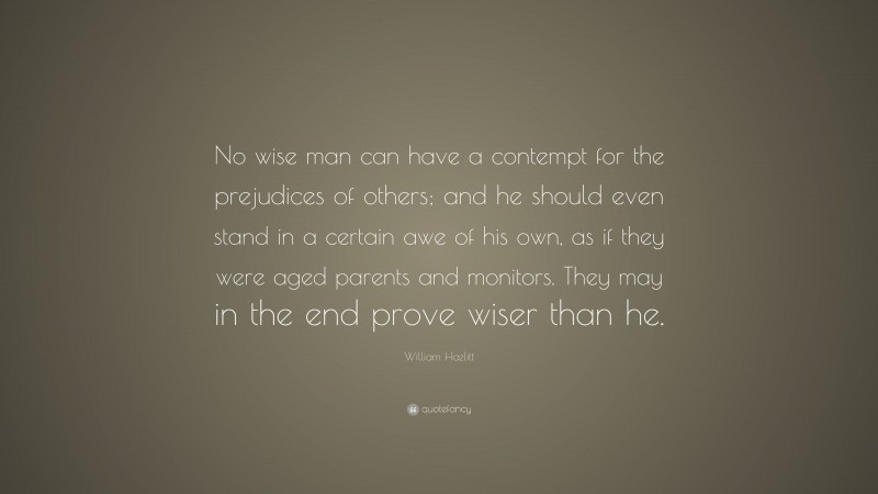 William Hazlitt Quote: “No wise man can have a contempt for the prejudices of others; and he should even stand in a certain awe of his own, as if they were aged parents and monitors. They may in the end prove wiser than he.”