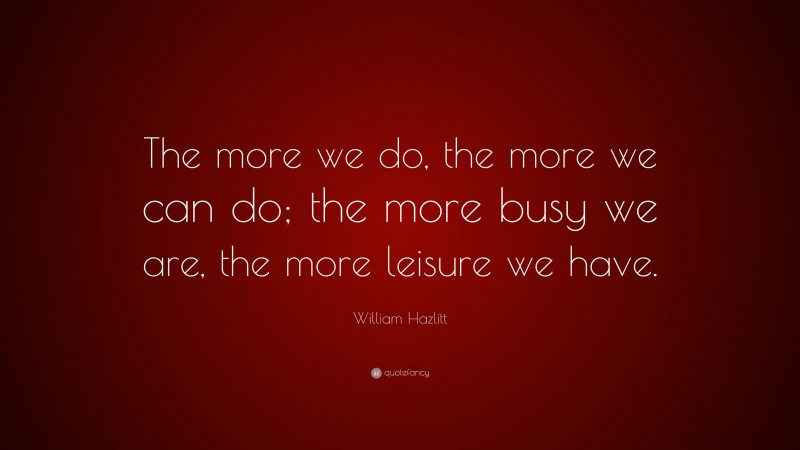 William Hazlitt Quote: “The more we do, the more we can do; the more busy we are, the more leisure we have.”