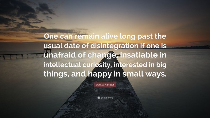 Daniel Handler Quote: “One can remain alive long past the usual date of disintegration if one is unafraid of change, insatiable in intellectual curiosity, interested in big things, and happy in small ways.”