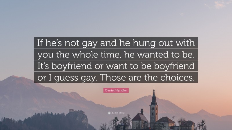Daniel Handler Quote: “If he’s not gay and he hung out with you the whole time, he wanted to be. It’s boyfriend or want to be boyfriend or I guess gay. Those are the choices.”