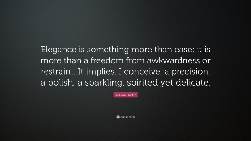 William Hazlitt Quote: “Elegance is something more than ease; it is more than a freedom from awkwardness or restraint. It implies, I conceive, a precision, a polish, a sparkling, spirited yet delicate.”