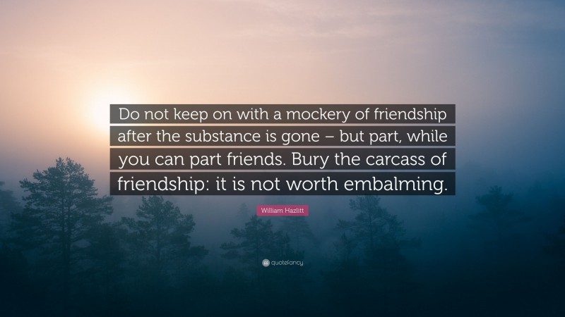 William Hazlitt Quote: “Do not keep on with a mockery of friendship after the substance is gone – but part, while you can part friends. Bury the carcass of friendship: it is not worth embalming.”