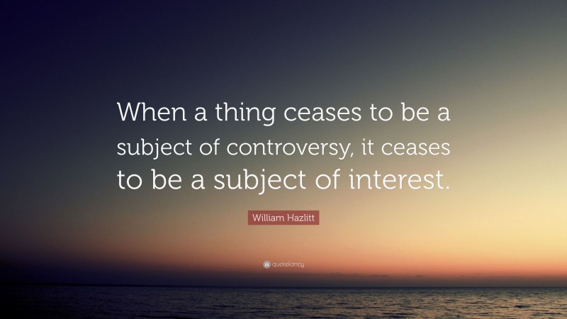 William Hazlitt Quote: “When a thing ceases to be a subject of controversy, it ceases to be a subject of interest.”