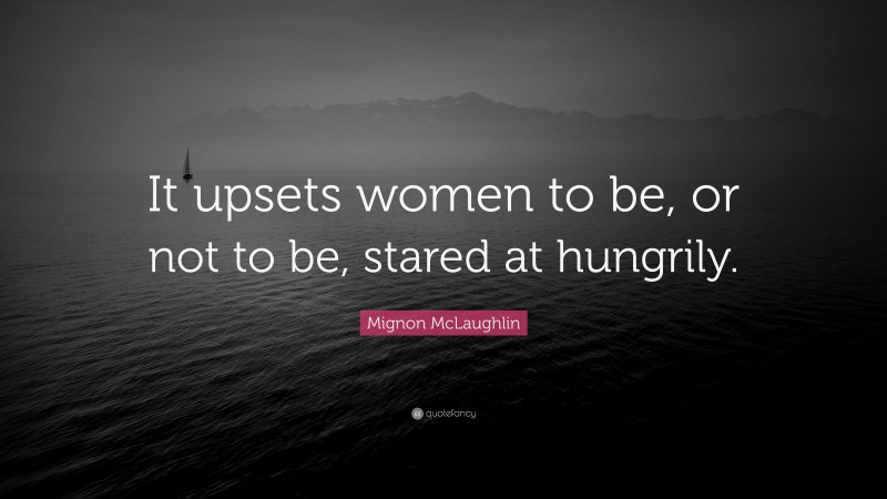 Mignon McLaughlin Quote: “It upsets women to be, or not to be, stared at hungrily.”