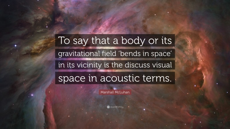 Marshall McLuhan Quote: “To say that a body or its gravitational field ‘bends in space’ in its vicinity is the discuss visual space in acoustic terms.”