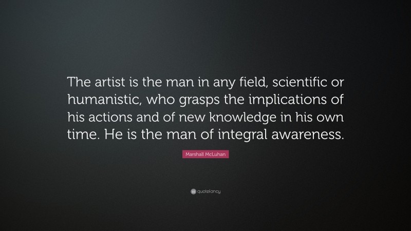 Marshall McLuhan Quote: “The artist is the man in any field, scientific or humanistic, who grasps the implications of his actions and of new knowledge in his own time. He is the man of integral awareness.”