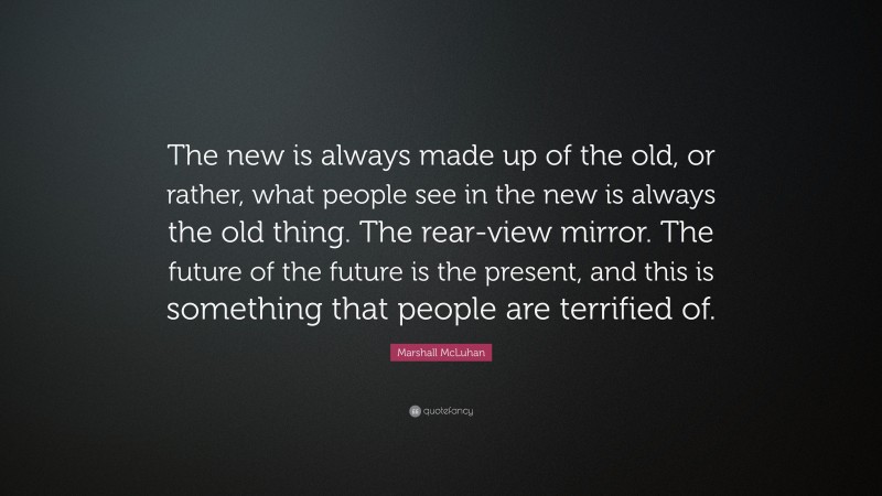 Marshall McLuhan Quote: “The new is always made up of the old, or rather, what people see in the new is always the old thing. The rear-view mirror. The future of the future is the present, and this is something that people are terrified of.”