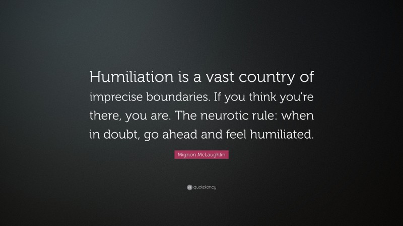 Mignon McLaughlin Quote: “Humiliation is a vast country of imprecise boundaries. If you think you’re there, you are. The neurotic rule: when in doubt, go ahead and feel humiliated.”