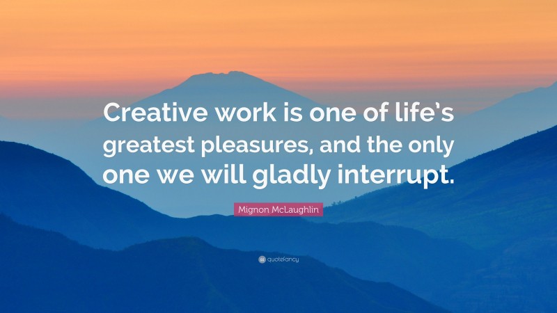 Mignon McLaughlin Quote: “Creative work is one of life’s greatest pleasures, and the only one we will gladly interrupt.”