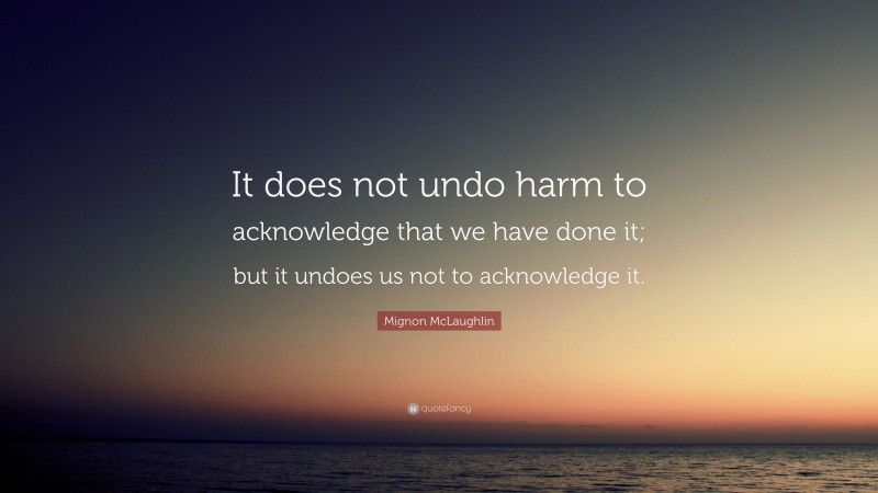 Mignon McLaughlin Quote: “It does not undo harm to acknowledge that we have done it; but it undoes us not to acknowledge it.”