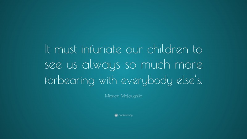 Mignon McLaughlin Quote: “It must infuriate our children to see us always so much more forbearing with everybody else’s.”