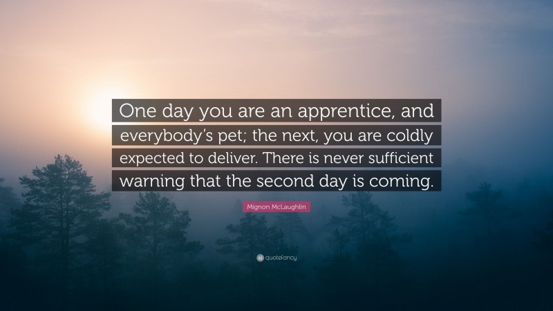 Mignon McLaughlin Quote: “One day you are an apprentice, and everybody’s pet; the next, you are coldly expected to deliver. There is never sufficient warning that the second day is coming.”