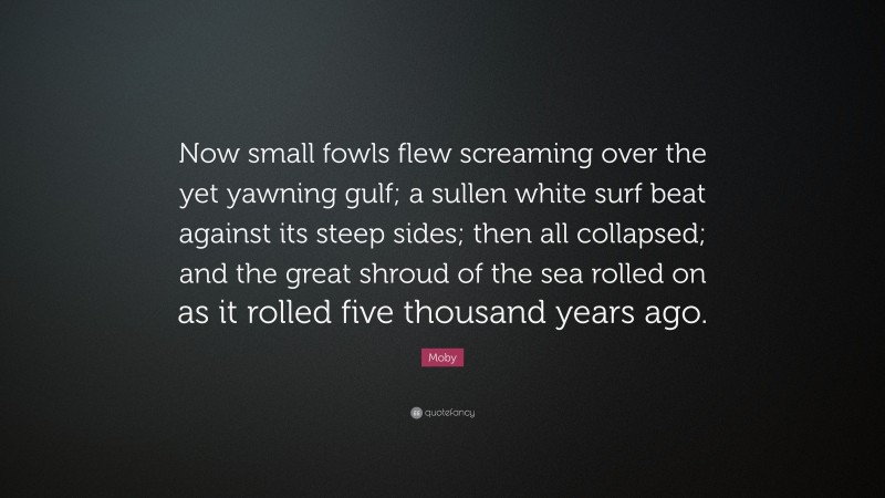 Moby Quote: “Now small fowls flew screaming over the yet yawning gulf; a sullen white surf beat against its steep sides; then all collapsed; and the great shroud of the sea rolled on as it rolled five thousand years ago.”