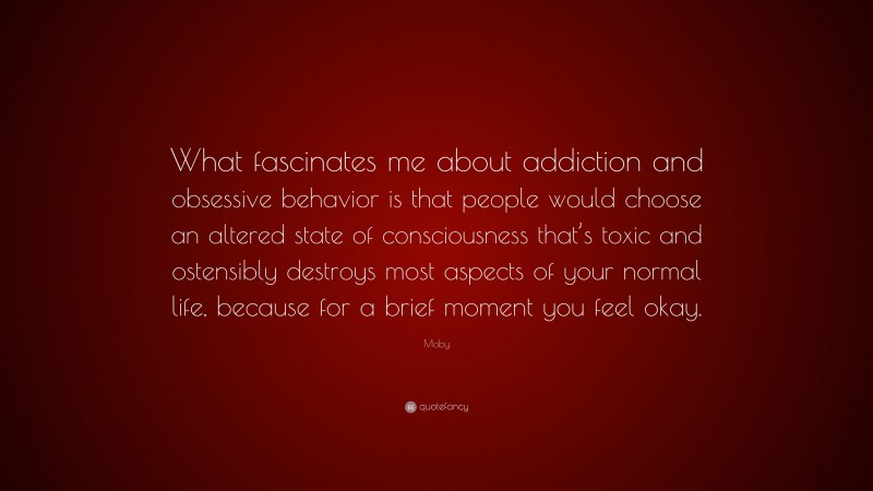 Moby Quote: “What fascinates me about addiction and obsessive behavior is that people would choose an altered state of consciousness that’s toxic and ostensibly destroys most aspects of your normal life, because for a brief moment you feel okay.”