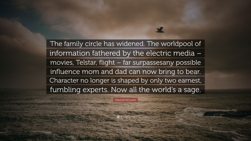 Marshall McLuhan Quote: “The family circle has widened. The worldpool of information fathered by the electric media – movies, Telstar, flight – far surpassesany possible influence mom and dad can now bring to bear. Character no longer is shaped by only two earnest, fumbling experts. Now all the world’s a sage.”
