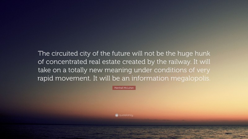Marshall McLuhan Quote: “The circuited city of the future will not be the huge hunk of concentrated real estate created by the railway. It will take on a totally new meaning under conditions of very rapid movement. It will be an information megalopolis.”