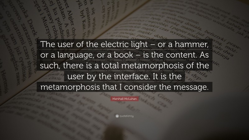 Marshall McLuhan Quote: “The user of the electric light – or a hammer, or a language, or a book – is the content. As such, there is a total metamorphosis of the user by the interface. It is the metamorphosis that I consider the message.”